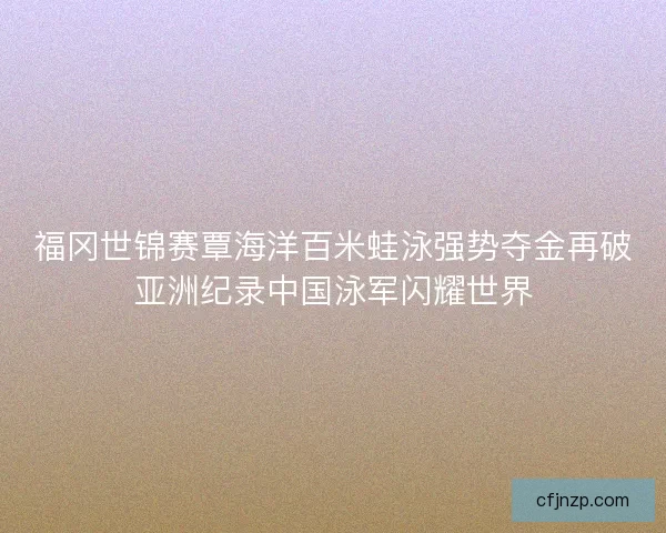 福冈世锦赛覃海洋百米蛙泳强势夺金再破亚洲纪录中国泳军闪耀世界