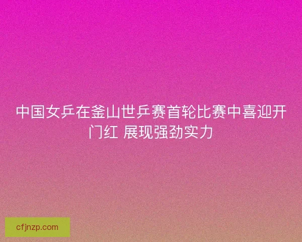 中国女乒在釜山世乒赛首轮比赛中喜迎开门红 展现强劲实力