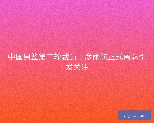 中国男篮第二轮裁员丁彦雨航正式离队引发关注