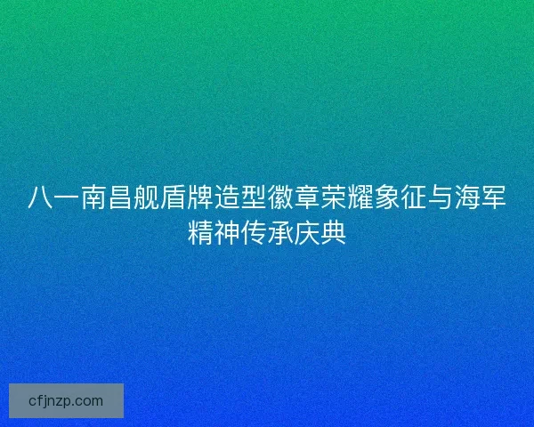 八一南昌舰盾牌造型徽章荣耀象征与海军精神传承庆典